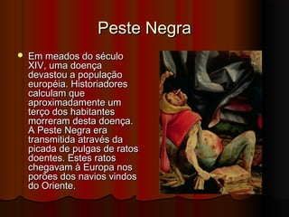 Peste Negra


Em meados do século
XIV, uma doença
devastou a população
européia. Historiadores
calculam que
aproximadamente um
terço dos habitantes
morreram desta doença.
A Peste Negra era
transmitida através da
picada de pulgas de ratos
doentes. Estes ratos
chegavam à Europa nos
porões dos navios vindos
do Oriente.

 