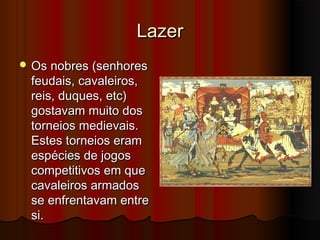 Lazer
 Os nobres (senhores

feudais, cavaleiros,
reis, duques, etc)
gostavam muito dos
torneios medievais.
Estes torneios eram
espécies de jogos
competitivos em que
cavaleiros armados
se enfrentavam entre
si.

 