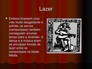 Lazer


Embora tivessem uma
vida muito desgastante e
sofrida, os servos
(camponeses) também
conseguiam arrumar
tempo para a diversão. A
dança e a música eram
as principais formas de
lazer entre os
camponeses na Idade
Média.

 