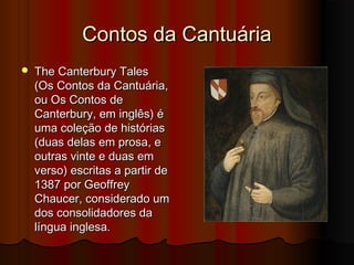 Contos da Cantuária


The Canterbury Tales
(Os Contos da Cantuária,
ou Os Contos de
Canterbury, em inglês) é
uma coleção de histórias
(duas delas em prosa, e
outras vinte e duas em
verso) escritas a partir de
1387 por Geoffrey
Chaucer, considerado um
dos consolidadores da
língua inglesa.

 