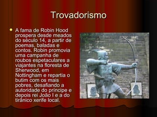 Trovadorismo


A fama de Robin Hood
prospera desde meados
do século 14, a partir de
poemas, baladas e
contos. Robin promovia
uma campanha de
roubos espetaculares a
viajantes na floresta de
Sherwood, em
Nottingham e repartia o
butim com os mais
pobres, desafiando a
autoridade do príncipe e
depois rei João I e a do
tirânico xerife local.

 
