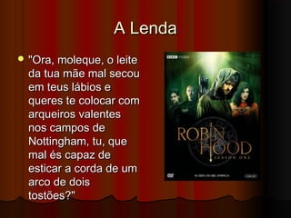 A Lenda
 "Ora, moleque, o leite

da tua mãe mal secou
em teus lábios e
queres te colocar com
arqueiros valentes
nos campos de
Nottingham, tu, que
mal és capaz de
esticar a corda de um
arco de dois
tostões?"

 