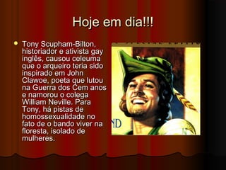 Hoje em dia!!!


Tony Scupham-Bilton,
historiador e ativista gay
inglês, causou celeuma
que o arqueiro teria sido
inspirado em John
Clawoe, poeta que lutou
na Guerra dos Cem anos
e namorou o colega
William Neville. Para
Tony, há pistas de
homossexualidade no
fato de o bando viver na
floresta, isolado de
mulheres.

 