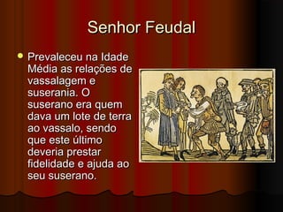 Senhor Feudal
 Prevaleceu na Idade

Média as relações de
vassalagem e
suserania. O
suserano era quem
dava um lote de terra
ao vassalo, sendo
que este último
deveria prestar
fidelidade e ajuda ao
seu suserano.

 