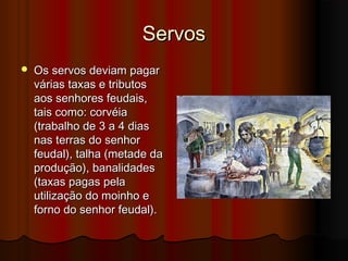 Servos


Os servos deviam pagar
várias taxas e tributos
aos senhores feudais,
tais como: corvéia
(trabalho de 3 a 4 dias
nas terras do senhor
feudal), talha (metade da
produção), banalidades
(taxas pagas pela
utilização do moinho e
forno do senhor feudal).

 