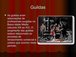 Guildas


As guildas eram
associações de
profissionais surgidas na
Baixa Idade Média
(séculos XIII ao XV). O
surgimento das guildas
estava relacionado ao
processo de
renascimento comercial e
urbano que ocorreu neste
período.

 
