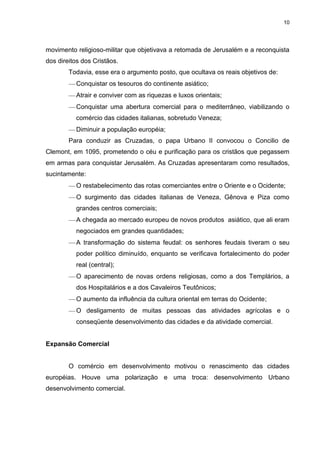 10

movimento religioso-militar que objetivava a retomada de Jerusalém e a reconquista
dos direitos dos Cristãos.
Todavia, esse era o argumento posto, que ocultava os reais objetivos de:
Conquistar os tesouros do continente asiático;
Atrair e conviver com as riquezas e luxos orientais;
Conquistar uma abertura comercial para o mediterrâneo, viabilizando o
comércio das cidades italianas, sobretudo Veneza;
Diminuir a população européia;
Para conduzir as Cruzadas, o papa Urbano II convocou o Concilio de
Clemont, em 1095, prometendo o céu e purificação para os cristãos que pegassem
em armas para conquistar Jerusalém. As Cruzadas apresentaram como resultados,
sucintamente:
O restabelecimento das rotas comerciantes entre o Oriente e o Ocidente;
O surgimento das cidades italianas de Veneza, Gênova e Piza como
grandes centros comerciais;
A chegada ao mercado europeu de novos produtos asiático, que ali eram
negociados em grandes quantidades;
A transformação do sistema feudal: os senhores feudais tiveram o seu
poder político diminuído, enquanto se verificava fortalecimento do poder
real (central);
O aparecimento de novas ordens religiosas, como a dos Templários, a
dos Hospitalários e a dos Cavaleiros Teutônicos;
O aumento da influência da cultura oriental em terras do Ocidente;
O desligamento de muitas pessoas das atividades agrícolas e o
conseqüente desenvolvimento das cidades e da atividade comercial.

Expansão Comercial

O comércio em desenvolvimento motivou o renascimento das cidades
européias. Houve uma polarização e uma troca: desenvolvimento Urbano
desenvolvimento comercial.

 