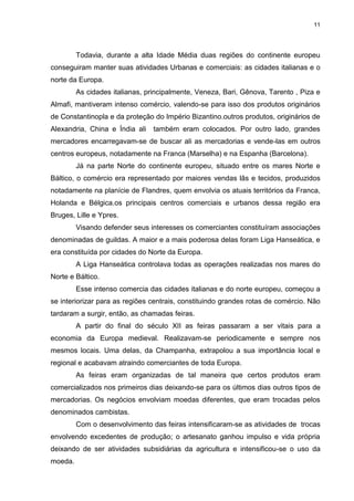 11

Todavia, durante a alta Idade Média duas regiões do continente europeu
conseguiram manter suas atividades Urbanas e comerciais: as cidades italianas e o
norte da Europa.
As cidades italianas, principalmente, Veneza, Bari, Gênova, Tarento , Piza e
Almafi, mantiveram intenso comércio, valendo-se para isso dos produtos originários
de Constantinopla e da proteção do Império Bizantino.outros produtos, originários de
Alexandria, China e Índia ali

também eram colocados. Por outro lado, grandes

mercadores encarregavam-se de buscar ali as mercadorias e vende-las em outros
centros europeus, notadamente na Franca (Marselha) e na Espanha (Barcelona).
Já na parte Norte do continente europeu, situado entre os mares Norte e
Báltico, o comércio era representado por maiores vendas lãs e tecidos, produzidos
notadamente na planície de Flandres, quem envolvia os atuais territórios da Franca,
Holanda e Bélgica.os principais centros comerciais e urbanos dessa região era
Bruges, Lille e Ypres.
Visando defender seus interesses os comerciantes constituíram associações
denominadas de guildas. A maior e a mais poderosa delas foram Liga Hanseática, e
era constituída por cidades do Norte da Europa.
A Liga Hanseática controlava todas as operações realizadas nos mares do
Norte e Báltico.
Esse intenso comercia das cidades italianas e do norte europeu, começou a
se interiorizar para as regiões centrais, constituindo grandes rotas de comércio. Não
tardaram a surgir, então, as chamadas feiras.
A partir do final do século XII as feiras passaram a ser vitais para a
economia da Europa medieval. Realizavam-se periodicamente e sempre nos
mesmos locais. Uma delas, da Champanha, extrapolou a sua importância local e
regional e acabavam atraindo comerciantes de toda Europa.
As feiras eram organizadas de tal maneira que certos produtos eram
comercializados nos primeiros dias deixando-se para os últimos dias outros tipos de
mercadorias. Os negócios envolviam moedas diferentes, que eram trocadas pelos
denominados cambistas.
Com o desenvolvimento das feiras intensificaram-se as atividades de trocas
envolvendo excedentes de produção; o artesanato ganhou impulso e vida própria
deixando de ser atividades subsidiárias da agricultura e intensificou-se o uso da
moeda.

 