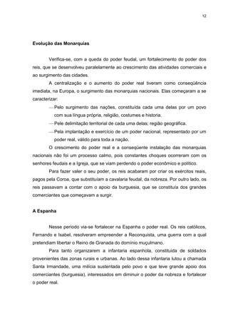 12

Evolução das Monarquias

Verifica-se, com a queda do poder feudal, um fortalecimento do poder dos
reis, que se desenvolveu paralelamente ao crescimento das atividades comerciais e
ao surgimento das cidades.
A centralização e o aumento do poder real tiveram como conseqüência
imediata, na Europa, o surgimento das monarquias nacionais. Elas começaram a se
caracterizar:
Pelo surgimento das nações, constituída cada uma delas por um povo
com sua língua própria, religião, costumes e historia.
Pele delimitação territorial de cada uma delas; região geográfica.
Pela implantação e exercício de um poder nacional, representado por um
poder real, válido para toda a nação.
O crescimento do poder real e a conseqüente instalação das monarquias
nacionais não foi um processo calmo, pois constantes choques ocorreram com os
senhores feudais e a Igreja, que se viam perdendo o poder econômico e político.
Para fazer valer o seu poder, os reis acabaram por criar os exércitos reais,
pagos pela Coroa, que substituíam a cavalaria feudal, da nobreza. Por outro lado, os
reis passavam a contar com o apoio da burguesia, que se constituía dos grandes
comerciantes que começavam a surgir.

A Espanha

Nesse período via-se fortalecer na Espanha o poder real. Os reis católicos,
Fernando e Isabel, resolveram empreender a Reconquista, uma guerra com a qual
pretendiam libertar o Reino de Granada do domínio muçulmano.
Para tanto organizarem a infantaria espanhola, constituida de soldados
provenientes das zonas rurais e urbanas. Ao lado dessa infantaria lutou a chamada
Santa Irmandade, uma milícia sustentada pelo povo e que teve grande apoio dos
comerciantes (burguesia), interessados em diminuir o poder da nobreza e fortalecer
o poder real.

 