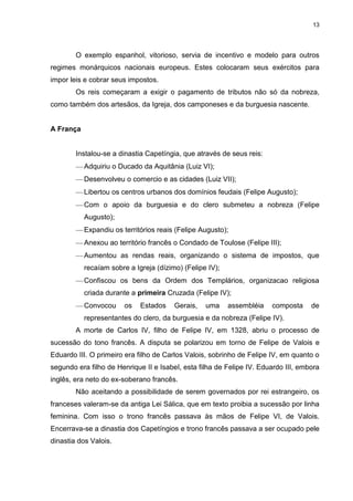 13

O exemplo espanhol, vitorioso, servia de incentivo e modelo para outros
regimes monárquicos nacionais europeus. Estes colocaram seus exércitos para
impor leis e cobrar seus impostos.
Os reis começaram a exigir o pagamento de tributos não só da nobreza,
como também dos artesãos, da Igreja, dos camponeses e da burguesia nascente.

A França

Instalou-se a dinastia Capetíngia, que através de seus reis:
Adquiriu o Ducado da Aquitânia (Luiz VI);
Desenvolveu o comercio e as cidades (Luiz VII);
Libertou os centros urbanos dos domínios feudais (Felipe Augusto);
Com o apoio da burguesia e do clero submeteu a nobreza (Felipe
Augusto);
Expandiu os territórios reais (Felipe Augusto);
Anexou ao território francês o Condado de Toulose (Felipe III);
Aumentou as rendas reais, organizando o sistema de impostos, que
recaíam sobre a Igreja (dízimo) (Felipe IV);
Confiscou os bens da Ordem dos Templários, organizacao religiosa
criada durante a primeira Cruzada (Felipe IV);
Convocou

os

Estados

Gerais,

uma

assembléia

composta

de

representantes do clero, da burguesia e da nobreza (Felipe IV).
A morte de Carlos IV, filho de Felipe IV, em 1328, abriu o processo de
sucessão do tono francês. A disputa se polarizou em torno de Felipe de Valois e
Eduardo III. O primeiro era filho de Carlos Valois, sobrinho de Felipe IV, em quanto o
segundo era filho de Henrique II e Isabel, esta filha de Felipe IV. Eduardo III, embora
inglês, era neto do ex-soberano francês.
Não aceitando a possibilidade de serem governados por rei estrangeiro, os
franceses valeram-se da antiga Lei Sálica, que em texto proibia a sucessão por linha
feminina. Com isso o trono francês passava às mãos de Felipe VI, de Valois.
Encerrava-se a dinastia dos Capetíngios e trono francês passava a ser ocupado pele
dinastia dos Valois.

 