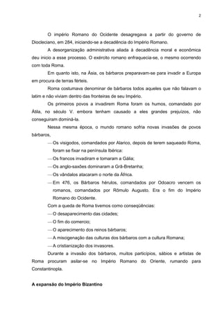 2

O império Romano do Ocidente desagregava a partir do governo de
Diocleciano, em 284, iniciando-se a decadência do Império Romano.
A desorganização administrativa aliada à decadência moral e econômica
deu inicio a esse processo. O exército romano enfraquecia-se, o mesmo ocorrendo
com toda Roma.
Em quanto isto, na Ásia, os bárbaros preparavam-se para invadir a Europa
em procura de terras férteis.
Roma costumava denominar de bárbaros todos aqueles que não falavam o
latim e não viviam dentro das fronteiras de seu Império.
Os primeiros povos a invadirem Roma foram os humos, comandado por
Átila, no século V. embora tenham causado a eles grandes prejuízos, não
conseguiram dominá-la.
Nessa mesma época, o mundo romano sofria novas invasões de povos
bárbaros,
Os visigodos, comandados por Alarico, depois de terem saqueado Roma,
foram se fixar na península Ibérica:
Os francos invadiram e tomaram a Gália;
Os anglo-saxões dominaram a Grã-Bretanha;
Os vândalos atacaram o norte da África.
Em 476, os Bárbaros hérulos, comandados por Odoacro vencem os
romanos, comandados por Rômulo Augusto. Era o fim do Império
Romano do Ocidente.
Com a queda de Roma tivemos como conseqüências:
O desaparecimento das cidades;
O fim do comercio;
O aparecimento dos reinos bárbaros;
A miscigenação das culturas dos bárbaros com a cultura Romana;
A cristianização dos invasores.
Durante a invasão dos bárbaros, muitos particípios, sábios e artistas de
Roma procuram asilar-se no Império Romano do Oriente, rumando para
Constantinopla.

A expansão do Império Bizantino

 