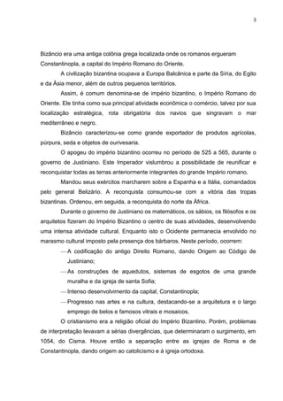 3

Bizâncio era uma antiga colônia grega localizada onde os romanos ergueram
Constantinopla, a capital do Império Romano do Oriente.
A civilização bizantina ocupava a Europa Balcânica e parte da Síria, do Egito
e da Ásia menor, além de outros pequenos territórios.
Assim, é comum denomina-se de império bizantino, o Império Romano do
Oriente. Ele tinha como sua principal atividade econômica o comércio, talvez por sua
localização estratégica, rota obrigatória dos navios que singravam o mar
mediterrâneo e negro.
Bizâncio caracterizou-se como grande exportador de produtos agrícolas,
púrpura, seda e objetos de ourivesaria.
O apogeu do império bizantino ocorreu no período de 525 a 565, durante o
governo de Justiniano. Este Imperador vislumbrou a possibilidade de reunificar e
reconquistar todas as terras anteriormente integrantes do grande Império romano.
Mandou seus exércitos marcharem sobre a Espanha e a Itália, comandados
pelo general Belizário. A reconquista consumou-se com a vitória das tropas
bizantinas. Ordenou, em seguida, a reconquista do norte da África.
Durante o governo de Justiniano os matemáticos, os sábios, os filósofos e os
arquitetos fizeram do Império Bizantino o centro de suas atividades, desenvolvendo
uma intensa atividade cultural. Enquanto isto o Ocidente permanecia envolvido no
marasmo cultural imposto pela presença dos bárbaros. Neste período, ocorrem:
A codificação do antigo Direito Romano, dando Origem ao Código de
Justiniano;
As construções de aquedutos, sistemas de esgotos de uma grande
muralha e da igreja de santa Sofia;
Intenso desenvolvimento da capital, Constantinopla;
Progresso nas artes e na cultura, destacando-se a arquitetura e o largo
emprego de belos e famosos vitrais e mosaicos.
O cristianismo era a religião oficial do Império Bizantino. Porém, problemas
de interpretação levavam a sérias divergências, que determinaram o surgimento, em
1054, do Cisma. Houve então a separação entre as igrejas de Roma e de
Constantinopla, dando origem ao catolicismo e á igreja ortodoxa.

 