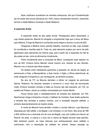 4

Após Justiniano sucederam se reinados anárquicos, até que Constantinopla
cai em poder dos turcos otomanos em 1453, marco considerado divisório, colocando
termino a Idade Média e iniciando a Idade Moderna.

A expansão Árabe

A expansão árabe se deu pelas armas. Perseguidos pelos sacerdotes, a
cuja classe pertencia, Maomé foi obrigado a empreender fuga que o levou de Meca
para Medina. A fuga de Maomé é conhecida como hégira e ocorreu no ano de 622.
Chegando a Medina iniciou grande trabalho, reunindo os clãs, cuja unidade
foi constituída e mantida pela fé. Toda via, este elemento acabou por servir de pólo
aglutinador para elementos da mesma raça, pois a partir daí a expansão do Islã se
deu pelas armas, como já afirmamos inicialmente.
Partiu inicialmente para a conquista de Meca, conseguido esse objetivo no
ano de 622. Embora tenha falecido nesse mesmo ano, através do seu Alcorão,
Maomé uniu a maioria das tribos árabes.
Os árabes eram impiedosos guerreiros e passado um século da hégira, já
dominavam a Índia, a Mesopotâmia, a Ásia menor, o Egito, a África setentrional, de
onde chegaram à Espanha e, por conseguinte, ao território europeu.
No ano de 771 os Mouros derrotam o último rei visigodo da península
Ibérica, Roderico. As Astúrias resistem e tornam-si o único foco da reconquista
cristã. Embora tivessem tomado a Gália os mouros são dali expulsos, em 732, na
batalha de Poitiers, sendo os cristãos comandados por Carlos Martel.
Pouco tempo após o restabelecimento da dinastia dos abásidas, em 750,
Absrrhaman chega à Espanha e funda o Califado de Cordoba. Esse árabe pertencia
a dinastia dos omíadas e acabou criando, com a fundação daquele califado, o
primeiro desmembramento do império árabe.
A morte de Maomé havia também cindido o mundo islâmico, cuja liderança
disputada por três califas: o de Bagdá, o de Córdoba, e o do Cairo. Nos anos de 786
a 809 verificou-se a chamada era de oura de Bagdá, cujo orei (califa) era Harum ao
Rachid. As artes, a cultura e o luxo era a marca de Bagdá durante esse período.
Não tardaram porem, as lutas intensas que enfraqueceram esse califado e
culminaram com a dissolução do califado do oriente. Dessa situação se

 