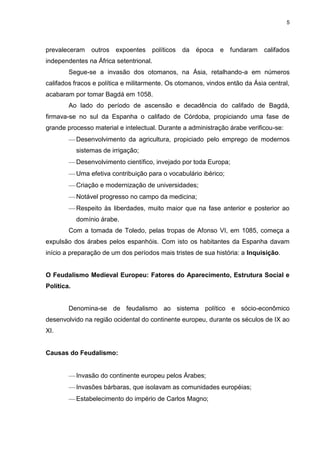5

prevaleceram

outros

expoentes

políticos

da

época

e

fundaram

califados

independentes na África setentrional.
Segue-se a invasão dos otomanos, na Ásia, retalhando-a em números
califados fracos e política e militarmente. Os otomanos, vindos então da Ásia central,
acabaram por tomar Bagdá em 1058.
Ao lado do período de ascensão e decadência do califado de Bagdá,
firmava-se no sul da Espanha o califado de Córdoba, propiciando uma fase de
grande processo material e intelectual. Durante a administração árabe verificou-se:
Desenvolvimento da agricultura, propiciado pelo emprego de modernos
sistemas de irrigação;
Desenvolvimento científico, invejado por toda Europa;
Uma efetiva contribuição para o vocabulário ibérico;
Criação e modernização de universidades;
Notável progresso no campo da medicina;
Respeito às liberdades, muito maior que na fase anterior e posterior ao
domínio árabe.
Com a tomada de Toledo, pelas tropas de Afonso VI, em 1085, começa a
expulsão dos árabes pelos espanhóis. Com isto os habitantes da Espanha davam
início a preparação de um dos períodos mais tristes de sua história: a Inquisição.

O Feudalismo Medieval Europeu: Fatores do Aparecimento, Estrutura Social e
Política.

Denomina-se de feudalismo ao sistema político e sócio-econômico
desenvolvido na região ocidental do continente europeu, durante os séculos de IX ao
XI.

Causas do Feudalismo:

Invasão do continente europeu pelos Árabes;
Invasões bárbaras, que isolavam as comunidades européias;
Estabelecimento do império de Carlos Magno;

 