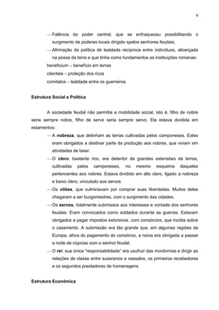 6

Falência do poder central, que se enfraqueceu possibilitando o
surgimento de poderes locais dirigido spelos senhores feudais;
Afirmação da política de lealdade recíproca entre indivíduos, alicerçada
na posse da terra e que tinha como fundamentos as instituições romanas:
beneficium
clientela
comitatos

benefício em terras

proteção dos ricos
lealdade entre os guerreiros

Estrutura Social e Política

A sociedade feudal não permitia a mobilidade social, isto é, filho de nobre
seria sempre nobre, filho de servo seria sempre servo. Ela estava dividida em
estamentos:
A nobreza, que detinham as terras cultivadas pelos camponeses. Estes
eram obrigados a destinar parte da produção aos nobres, que viviam em
atividades de laser.
O clero: bastante rico, era detentor de grandes extensões de terras,
cultivadas

pelos

camponeses,

no

mesmo

esquema

daqueles

pertencentes aos nobres. Estava dividido em alto clero, ligado a nobreza
e baixo clero, vinculado aos servos.
Os vilões, que culminavam por comprar suas liberdades. Muitos deles
chegaram a ser burgomestres, com o surgimento das cidades.
Os servos, totalmente submissos aos interesses e vontade dos senhores
feudais. Eram convocados como soldados durante as guerras. Estavam
obrigados a pagar impostos extorsivos, com consórcios, que incidia sobre
o casamento. A submissão era tão grande que, em algumas regiões da
Europa, afora do pagamento do consórcio, a noiva era obrigada a passar
a noite de núpcias com o senhor feudal.
O rei: sua única “responsabilidade” era usufruir das mordomias e dirigir as
relações de classe entre suseranos e vassalos, os primeiros recebedores
e os segundos prestadores de homenagens.

Estrutura Econômica

 