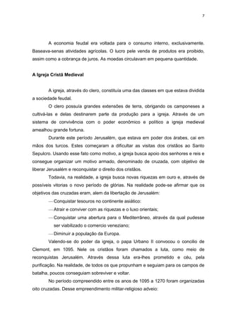 7

A economia feudal era voltada para o consumo interno, exclusivamente.
Baseava-senas atividades agrícolas. O lucro pele venda de produtos era proibido,
assim como a cobrança de juros. As moedas circulavam em pequena quantidade.

A Igreja Cristã Medieval

A igreja, através do clero, constituía uma das classes em que estava dividida
a sociedade feudal.
O clero possuía grandes extensões de terra, obrigando os camponeses a
cultivá-las e delas destinarem parte da produção para a igreja. Através de um
sistema de convivência com o poder econômico e político a igreja medieval
amealhou grande fortuna.
Durante este período Jerusalém, que estava em poder dos árabes, cai em
mãos dos turcos. Estes começaram a dificultar as visitas dos cristãos ao Santo
Sepulcro. Usando esse fato como motivo, a igreja busca apoio dos senhores e reis e
consegue organizar um motivo armado, denominado de cruzada, com objetivo de
liberar Jerusalém e reconquistar o direito dos cristãos.
Todavia, na realidade, a igreja busca novas riquezas em ouro e, através de
possíveis vitorias o novo período de glórias. Na realidade pode-se afirmar que os
objetivos das cruzadas eram, alem da libertação de Jerusalém:
Conquistar tesouros no continente asiático:
Atrair e conviver com as riquezas e o luxo orientais;
Conquistar uma abertura para o Mediterrâneo, através da qual pudesse
ser viabilizado o comercio veneziano;
Diminuir a população da Europa.
Valendo-se do poder da igreja, o papa Urbano II convocou o concilio de
Clemont, em 1095. Nele os cristãos foram chamados a luta, como meio de
reconquistas Jerusalém. Através dessa luta era-lhes prometido e céu, pela
purificação. Na realidade, de todos os que propunham e seguiam para os campos de
batalha, poucos conseguiam sobreviver e voltar.
No período compreendido entre os anos de 1095 a 1270 foram organizadas
oito cruzadas. Desse empreendimento militar-religioso adveio:

 