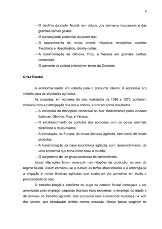 8

O declínio do poder feudal, em virtude dos inúmeros insucessos e das
grandes somas gastas;
O conseqüente aumentou do poder real;
O aparecimento de novas ordens religiosas: templários, caleiros
Teutônico e Hospitalários, dentre outras:
A transformação de Gênova, Piza, e Veneza em grandes centros
comerciais;
O aumento da cultura oriental em terras do Ocidente.

Crise Feudal

A economia feudal era voltada para o consumo interno. A economia era
voltada para as atividades agrícolas.
As cruzadas, em números de oito, realizadas de 1095 a 1270, contaram
inclusive com a participação dos reis e nobres, e tiveram como resultados:
A conquista do monopólio comercial no Mar Mediterrâneo pelas cidades
italianas: Gênova, Piza, e Veneza:
O estabelecimento de contatos dos europeus com os povos orientais
bizantinos e mulçumanos;
A introdução, na Europa, de novas técnicas agrícola, bem como de novos
produtos;
A transformação da base econômica agrícola, com desenvolvimento de
uma economia que tinha como base a moeda;
O surgimento de um grupo poderoso de comerciantes.
Essas alterações foram repercutir nas relações de produção, no seio do
regime feudal. Assim começou-se a cultivar as terras abandonadas e a emprega-se
a irrigação e novas técnicas agrícolas que acabaram por aumentar em muito a
produtividade do solo.
O trabalho braçal e estafante do auge do período feudal começava a ser
amenizado pelo emprego daquelas técnicas mais modernas: o emprego do arado e
de animais no trabalho agrícola. Isso provocou uma substancial mudança na vida
dos servos, que escutavam tarefas menos pesadas. Nessa época surgiram os

 