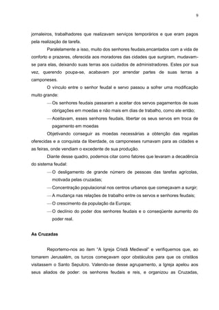 9

jornaleiros, trabalhadores que realizavam serviços temporários e que eram pagos
pela realização de tarefa.
Paralelamente a isso, muito dos senhores feudais,encantados com a vida de
conforto e prazeres, oferecida aos moradores das cidades que surgiram, mudavamse para elas, deixando suas terras aos cuidados de administradores. Estes por sua
vez, querendo poupa-se, acabavam por arrendar partes de suas terras a
camponeses.
O vínculo entre o senhor feudal e servo passou a sofrer uma modificação
muito grande:
Os senhores feudais passaram a aceitar dos servos pagamentos de suas
obrigações em moedas e não mais em dias de trabalho, como ate então;
Aceitavam, esses senhores feudais, libertar os seus servos em troca de
pagamento em moedas
Objetivando conseguir as moedas necessárias a obtenção das regalias
oferecidas e a conquista da liberdade, os camponeses rumavam para as cidades e
as feiras, onde vendiam o excedente de sua produção.
Diante desse quadro, podemos citar como fatores que levaram a decadência
do sistema feudal:
O desligamento de grande número de pessoas das tarefas agrícolas,
motivada pelas cruzadas;
Concentração populacional nos centros urbanos que começavam a surgir;
A mudança nas relações de trabalho entre os servos e senhores feudais;
O crescimento da população da Europa;
O declínio do poder dos senhores feudais e o conseqüente aumento do
poder real.

As Cruzadas
Reportemo-nos ao item “A Igreja Cristã Medieval” e verifiquemos que, ao
tomarem Jerusalém, os turcos começavam opor obstáculos para que os cristãos
visitassem o Santo Sepulcro. Valendo-se desse agrupamento, a Igreja apelou aos
seus aliados de poder: os senhores feudais e reis, e organizou as Cruzadas,

 