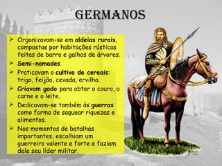 Germanos
 Organização Tribal
 Semi-nomades
 Cultivavam de cereais: trigo,
feijão, cevada, ervilha.
 Criavam gado
 Guerras: como forma de saquear
riquezas e alimentos.
 Liderança militar: mérito.
 