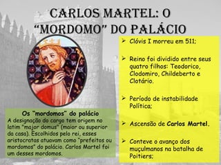 CaRlOs MaRtEl: O
“MORDOMO” DO paláCIO
 Divisão do reino:
 Período de instabilidade
Política;
 Ascensão de Carlos Martel.
Os “mordomos” do palácio
A designação do cargo tem origem no
latim "major domus" (maior ou superior
da casa). Escolhidos pelo rei, esses
aristocratas atuavam como “prefeitos ou
mordomos” do palácio. Carlos Martel foi
um desses mordomos.
 