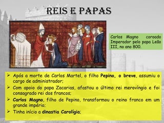 REIs E papas
 Após a morte de Carlos Martel, o filho Pepino, o breve, assumiu o
cargo de administrador;
 Com apoio do papa Zacarias, afastou o último rei merovíngio e foi
consagrado rei dos francos;
 Carlos Magno, filho de Pepino, transformou o reino franco em um
grande império;
 Tinha início a dinastia Carolígia;
Carlos Magno coroado
Imperador pelo papa Leão
III, no ano 800.
 