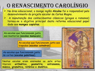 O RENasCIMENtO CaROlíNgIO
 Na área educacional, o monge inglês Alcuíno foi o responsável pelo
desenvolvimento do projeto escolar de Carlos Magno.
 A manutenção dos conhecimentos clássicos (gregos e romanos)
tornou-se o objetivo principal desta reforma educacional papel
dado aos monges copistas.
Nestas escolas eram ensinadas as sete artes
liberais: aritmética, geometria, astronomia,
música, gramática, retórica e dialética.
Escolas monacais
Escolas catedrais
Escolas palatinas
 