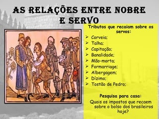 As relAções entre nobre
e servo
Tributos que recaiam sobre os
servos:
 Corveia;
 Talha;
 Capitação;
 Banalidade;
 Mão-morta;
 Formarriage;
 Albergagem;
 Dízimo;
 Tostão de Pedro;
Pesquisa para casa:
Quais os impostos que recaem
sobre o bolso dos brasileiros
hoje?
 