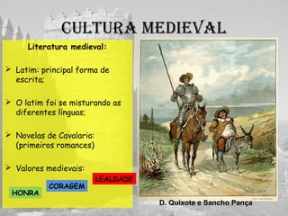 culturA medievAl
Literatura medieval:
 Latim: principal forma de
escrita;
 O latim foi se misturando as
diferentes línguas;
 Novelas de Cavalaria:
(primeiros romances)
 Valores medievais:
D. Quixote e Sancho Pança
HONRA
LEALDADE
CORAGEM
 