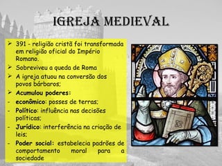 IgREjA MEDIEVAL
 391 - religião cristã foi transformada
em religião oficial do Império
Romano.
 Sobreviveu a queda de Roma
 A igreja atuou na conversão dos
povos bárbaros;
 Acumulou poderes:
- econômico: posses de terras;
- Político: influência nas decisões
políticas;
- Jurídico: interferência na criação de
leis;
- Poder social: estabelecia padrões de
comportamento moral para a
sociedade
 