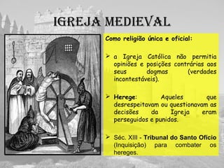 IgREjA MEDIEVAL
Como religião única e oficial:
 a Igreja Católica não permitia
opiniões e posições contrárias aos
seus dogmas (verdades
incontestáveis).
 Herege: Aqueles que
desrespeitavam ou questionavam as
decisões da Igreja eram
perseguidos e punidos.
 Séc. XIII - Tribunal do Santo Ofício
(Inquisição) para combater os
hereges.
 