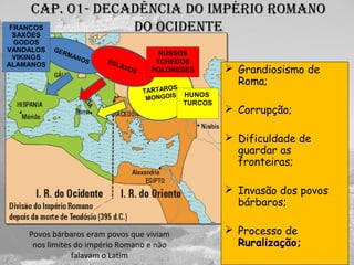 Cap. 01- deCadênCia do império romano
do oCidente
 Grandiosismo de
Roma;
 Corrupção;
 Dificuldade de
guardar as
fronteiras;
 Invasão dos povos
bárbaros;
 Processo de
Ruralização;
Povos bárbaros eram povos que viviam
nos limites do império Romano e não
falavam o Latim
GERMANOS
TARTAROS
MONGOIS
ESLAVOS
FRANCOS
SAXÕES
GODOS
VANDALOS
VIKINGS
ALAMANOS
RUSSOS
TCHECOS
POLONESES
HUNOS
TURCOS
 