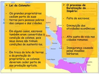  O processo de
Ruralização do
Império:
- Falta de escravos;
- Diminuição das
atividades econômicas;
- Alto custo de vida nas
cidades romanas;
- Insegurança causada
pelas invasões
bárbaras;
 Lei do Colonato:
- Os grandes proprietários
cediam parte de suas
terras para pessoas pobres
dos campos e das cidades.
- Em alguns casos, escravos
também eram convertidos à
condição de colonos, pois
seus donos não tinham
condições de sustentá-los.
- Em troca do lote de terras
e da proteção do
proprietário, os colonos
deveriam ceder parte de
sua produção agrícola.
 