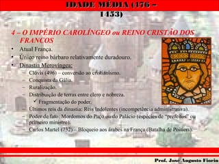IDADE MÉDIA (476 –IDADE MÉDIA (476 –
1453)1453)
Prof. José Augusto FiorinProf. José Augusto Fiorin
4 – O IMPÉRIO CAROLÍNGEO ou REINO CRISTÃO DOS
FRANCOS
• Atual França.
• Único reino bárbaro relativamente duradouro.
• Dinastia Merovíngea:
– Clóvis (496) – conversão ao cristianismo.
– Conquista da Gália.
– Ruralização.
– Distribuição de terras entre clero e nobreza.
 Fragmentação do poder.
– Últimos reis da dinastia: Reis Indolentes (incompetência administrativa).
– Poder de fato: Mordomos do Paço ou do Palácio (espécies de “prefeitos” ou
primeiro ministro).
– Carlos Martel (732) – Bloqueio aos árabes na França (Batalha de Poitiers).
 