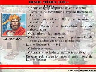 IDADE MÉDIA (476 –IDADE MÉDIA (476 –
1453)1453)
Prof. José Augusto FiorinProf. José Augusto Fiorin
Apoio da Igreja (expansão do cristianismo).
Tentativa de reconstruir o Império Romano do
Ocidente.
Divisão imperial em 300 partes (condados,
ducados e marcas).
Missi Dominici – funcionários imperiais
(burocracia).
Capitulares – leis imperiais.
Renascimento carolíngeo – preservação de
obras clássicas em escolas eclesiásticas.
– Luís, o Piedoso (814 – 841)
Enfraquecimento.
Agravamento da descentralização política.
– Disputas pela sucessão imperial após morte de
Luís, o Piedoso.
CARLOS MAGNO
 