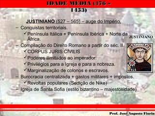 IDADE MÉDIA (476 –IDADE MÉDIA (476 –
1453)1453)
Prof. José Augusto FiorinProf. José Augusto Fiorin
JUSTINIANO (527 – 565) – auge do Império.
– Conquistas territoriais.
Península Itálica + Península Ibérica + Norte da
África.
– Compilação do Direito Romano a partir do séc. II.
CORPUS JURIS CÍVILIS
Poderes ilimitados ao imperador.
Privilégios para a Igreja e para a nobreza.
Marginalização de colonos e escravos.
– Burocracia centralizada + gastos militares + impostos.
Revoltas populares (Sedição de Nike)
– Igreja de Santa Sofia (estilo bizantino – majestosidade)
JUSTINIANO
 