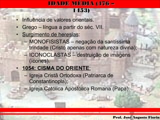 IDADE MÉDIA (476 –IDADE MÉDIA (476 –
1453)1453)
Prof. José Augusto FiorinProf. José Augusto Fiorin
• Influência de valores orientais.
• Grego – língua a partir do séc. VII.
• Surgimento de heresias:
– MONOFISISTAS – negação da santíssima
trindade (Cristo apenas com natureza divina);
– ICONOCLASTAS – destruição de imagens
(ícones).
• 1054: CISMA DO ORIENTE:
– Igreja Cristã Ortodoxa (Patriarca de
Constantinopla);
– Igreja Católica Apostólica Romana (Papa).
 