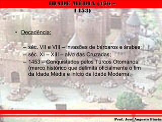 IDADE MÉDIA (476 –IDADE MÉDIA (476 –
1453)1453)
Prof. José Augusto FiorinProf. José Augusto Fiorin
• Decadência:
– séc. VII e VIII – invasões de bárbaros e árabes;
– séc. XI – XIII – alvo das Cruzadas;
– 1453 – Conquistados pelos Turcos Otomanos
(marco histórico que delimita oficialmente o fim
da Idade Média e início da Idade Moderna.
 