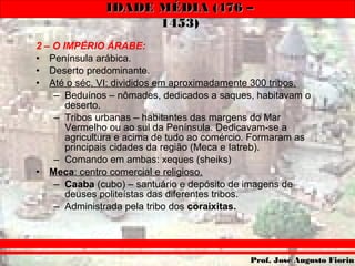 IDADE MÉDIA (476 –IDADE MÉDIA (476 –
1453)1453)
Prof. José Augusto FiorinProf. José Augusto Fiorin
2 – O IMPÉRIO ÁRABE:
• Península arábica.
• Deserto predominante.
• Até o séc. VI: divididos em aproximadamente 300 tribos.
– Beduínos – nômades, dedicados a saques, habitavam o
deserto.
– Tribos urbanas – habitantes das margens do Mar
Vermelho ou ao sul da Península. Dedicavam-se a
agricultura e acima de tudo ao comércio. Formaram as
principais cidades da região (Meca e Iatreb).
– Comando em ambas: xeques (sheiks)
• Meca: centro comercial e religioso.
– Caaba (cubo) – santuário e depósito de imagens de
deuses politeístas das diferentes tribos.
– Administrada pela tribo dos coraixitas.
 