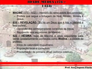 IDADE MÉDIA (476 –IDADE MÉDIA (476 –
1453)1453)
Prof. José Augusto FiorinProf. José Augusto Fiorin
• MAOMÉ (570 – 632) – membro do ramo pobre dos coraixitas.
– Profeta que segue a linhagem de Noé, Abraão, Moisés e
Jesus.
• 610 – REVELAÇÃO: “Só há um Deus que é Alá, e Maomé é
seu profeta”.
– Oposição dos administradores coraixitas de Meca.
– Repressão aos seguidores de Maomé.
• 622 – HÉGIRA: fuga de Maomé e seus seguidores para
Iatreb (posteriormente conhecida como Medina – a cidade do
profeta).
– Início do calendário muçulmano.
– População local é convertida.
– Proclamação da primeira Jihad (esforço coletivo).
 