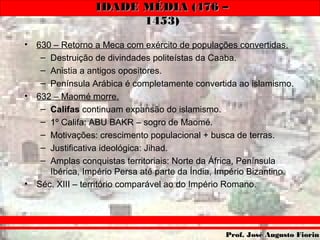 IDADE MÉDIA (476 –IDADE MÉDIA (476 –
1453)1453)
Prof. José Augusto FiorinProf. José Augusto Fiorin
• 630 – Retorno a Meca com exército de populações convertidas.
– Destruição de divindades politeístas da Caaba.
– Anistia a antigos opositores.
– Península Arábica é completamente convertida ao islamismo.
• 632 – Maomé morre.
– Califas continuam expansão do islamismo.
– 1º Califa: ABU BAKR – sogro de Maomé.
– Motivações: crescimento populacional + busca de terras.
– Justificativa ideológica: Jihad.
– Amplas conquistas territoriais: Norte da África, Península
Ibérica, Império Persa até parte da Índia, Império Bizantino.
• Séc. XIII – território comparável ao do Império Romano.
 