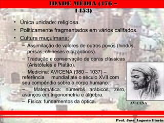 IDADE MÉDIA (476 –IDADE MÉDIA (476 –
1453)1453)
Prof. José Augusto FiorinProf. José Augusto Fiorin
• Única unidade: religiosa.
• Politicamente fragmentados em vários califados.
• Cultura muçulmana:
– Assimilação de valores de outros povos (hindus,
persas, chineses e bizantinos).
– Tradução e conservação de obras clássicas
(Aristóteles e Platão).
– Medicina: AVICENA (980 – 1037) –
referência mundial até o século XVII com
seu compêndio sobre o corpo humano.
– Matemática: números arábicos, zero,
avanços em trigonometria e álgebra.
– Física: fundamentos da óptica. AVICENA
 
