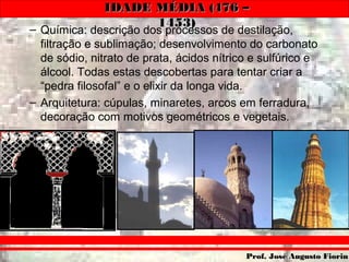 IDADE MÉDIA (476 –IDADE MÉDIA (476 –
1453)1453)
Prof. José Augusto FiorinProf. José Augusto Fiorin
– Química: descrição dos processos de destilação,
filtração e sublimação; desenvolvimento do carbonato
de sódio, nitrato de prata, ácidos nítrico e sulfúrico e
álcool. Todas estas descobertas para tentar criar a
“pedra filosofal” e o elixir da longa vida.
– Arquitetura: cúpulas, minaretes, arcos em ferradura,
decoração com motivos geométricos e vegetais.
 