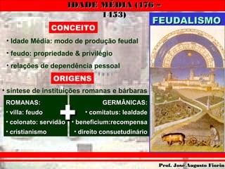 IDADE MÉDIA (476 –IDADE MÉDIA (476 –
1453)1453)
Prof. José Augusto FiorinProf. José Augusto Fiorin
• Idade Média: modo de produção feudal
• feudo: propriedade & privilégio
• relações de dependência pessoal
CONCEITO
• síntese de instituições romanas e bárbaras
ORIGENS
ROMANAS:ROMANAS:
• villa: feudovilla: feudo
• colonato: servidãocolonato: servidão
• cristianismocristianismo
GERMÂNICAS:GERMÂNICAS:
• comitatus: lealdadecomitatus: lealdade
• beneficium:recompensabeneficium:recompensa
• direito consuetudináriodireito consuetudinário
++
FEUDALISMOFEUDALISMO
 