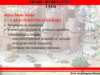 IDADE MÉDIA (476 –IDADE MÉDIA (476 –
1453)1453)
Prof. José Augusto FiorinProf. José Augusto Fiorin
Baixa Idade Média
1 – CARACTERÍSTICAS GERAIS:
• Decadência do feudalismo.
• Estruturação do modo de produção capitalista.
• Transformações básicas:
– auto-suficiência para economia de mercado;
– novo grupo social: burguesia;
– formação das monarquias nacionais.
 