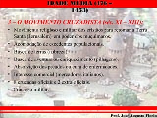 IDADE MÉDIA (476 –IDADE MÉDIA (476 –
1453)1453)
Prof. José Augusto FiorinProf. José Augusto Fiorin
3 – O MOVIMENTO CRUZADISTA (séc. XI – XIII):
• Movimento religioso e militar dos cristãos para retomar a Terra
Santa (Jerusalém), em poder dos muçulmanos.
• Acomodação de excedentes populacionais.
• Busca de terras (nobreza).
• Busca de aventura ou enriquecimento (pilhagens).
• Absolvição dos pecados ou cura de enfermidades.
• Interesse comercial (mercadores italianos).
• 8 cruzadas oficiais e 2 extra oficiais.
• Fracasso militar.
 