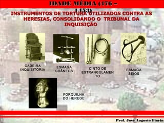 IDADE MÉDIA (476 –IDADE MÉDIA (476 –
1453)1453)
Prof. José Augusto FiorinProf. José Augusto Fiorin
INSTRUMENTOS DE TORTURA UTILIZADOS CONTRA ASINSTRUMENTOS DE TORTURA UTILIZADOS CONTRA AS
HERESIAS, CONSOLIDANDO O TRIBUNAL DAHERESIAS, CONSOLIDANDO O TRIBUNAL DA
INQUISIÇÃOINQUISIÇÃO
CADEIRA
INQUISITÓRIA
ESMAGA
CRÂNEOS ESMAGA
SEIOS
FORQUILHA
DO HEREGE
CINTO DE
ESTRANGULAMEN
TO
 