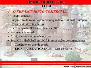 IDADE MÉDIA (476 –IDADE MÉDIA (476 –
1453)1453)
Prof. José Augusto FiorinProf. José Augusto Fiorin
4 – O RENASCIMENTO COMERCIAL:
• Cidades italianas.
• Surgimento de rotas de comércio ligando o continente europeu.
• Cruzamento de rotas: feiras.
- Champanhe (FRA) e Flandres (BEL).
• Retomada da moeda.
• Atividades de crédito e bancárias.
• Séc. XII – HANSAS ou LIGAS: associações de comerciantes.
- Comércio em grande escala.
- LIGA HANSEÁTICA (ALE) – Mar do Norte
 