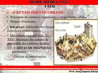 IDADE MÉDIA (476 –IDADE MÉDIA (476 –
1453)1453)
Prof. José Augusto FiorinProf. José Augusto Fiorin
5 – O RENASCIMENTO URBANO:
• Retomada do comércio impulsiona o renascimento urbano.
• Burgos (fortalezas).
• Burgueses: habitantes dos burgos
(artesãos e comerciantes).
• Movimento comunal (séc. XI –
XIII): libertação das cidades da
autoridade dos senhores feudais.
–CARTAS DE FRANQUIA:
autonomia.
–Guerras ou indenizações.
 