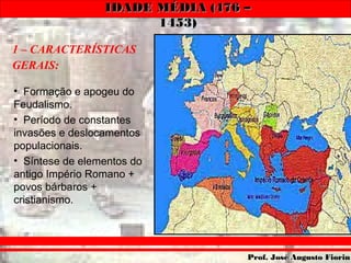 IDADE MÉDIA (476 –IDADE MÉDIA (476 –
1453)1453)
Prof. José Augusto FiorinProf. José Augusto Fiorin
1 – CARACTERÍSTICAS
GERAIS:
• Formação e apogeu do
Feudalismo.
• Período de constantes
invasões e deslocamentos
populacionais.
• Síntese de elementos do
antigo Império Romano +
povos bárbaros +
cristianismo.
 