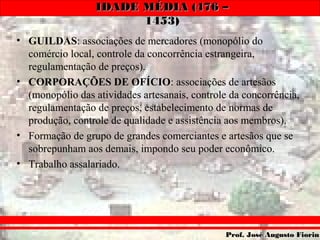 IDADE MÉDIA (476 –IDADE MÉDIA (476 –
1453)1453)
Prof. José Augusto FiorinProf. José Augusto Fiorin
• GUILDAS: associações de mercadores (monopólio do
comércio local, controle da concorrência estrangeira,
regulamentação de preços).
• CORPORAÇÕES DE OFÍCIO: associações de artesãos
(monopólio das atividades artesanais, controle da concorrência,
regulamentação de preços, estabelecimento de normas de
produção, controle de qualidade e assistência aos membros).
• Formação de grupo de grandes comerciantes e artesãos que se
sobrepunham aos demais, impondo seu poder econômico.
• Trabalho assalariado.
 